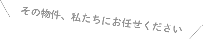 その物件、私たちにお任せください